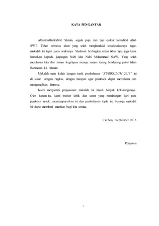 i
KATA PENGANTAR
Alhamdulillahirabbil ‘alamin, segala puja dan puji syukur kehadirat Allah
SWT. Tuhan semesta alam yang telah menghendaki terselesaikannya tugas
makalah ini tepat pada waktunya. Shalawat berbingkai salam tidak lupa juga kami
lantunkan kepada junjungan Nabi kita Nabi Muhammad SAW. Yang telah
membawa kita dari zaman kegelapan menuju zaman terang benderang yakni Islam
Rahmatan Lil ‘alamin.
Makalah mata kuliah dengan topik pembahasan “KURIKULUM 2013” ini
di susun dengan ringkas, dengan harapan agar pembaca dapat memahami dan
mengamalkan ilmunya.
Kami menyadari penyusunan makalah ini masih banyak kekurangannya.
Oleh karena itu, kami mohon kritik dan saran yang membangun dari para
pembaca untuk menyempurnakan isi dari pembahasan topik ini. Semoga makalah
ini dapat memberi manfaat bagi kita semua.
Cirebon, September 2016
Penyusun
 