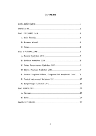 ii
DAFTAR ISI
KATA PENGANTAR ...........................................................................................i
DAFTAR ISI.........................................................................................................ii
BAB I PENDAHULUAN ......................................................................................1
A. Latar Belakang...........................................................................................1
B. Rumusan Masalah......................................................................................1
C. Tujuan.........................................................................................................2
BAB II PEMBAHASAN .......................................................................................3
A. Rasional Kurikulum 2013 .........................................................................3
B. Landasan Kurikulum 2013........................................................................5
C. Tujuan Pengembangan Kurikulum 2013...................................................6
D. Elemen Perubahan Kurikulum 2013 .........................................................6
E. Standar Kompetensi Lulusan, Kompetensi Inti, Kompetensi Dasar.........9
F. Strategi Implementasi Kurikulum 2013 ....................................................13
G. Pengembangan Kurikulum 2013...............................................................16
BAB III PENUTUP...............................................................................................23
A. Simpulan.....................................................................................................23
B. Saran .........................................................................................................24
DAFTAR PUSTAKA............................................................................................25
 