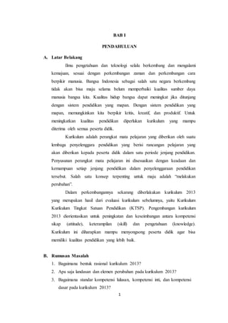 1
BAB I
PENDAHULUAN
A. Latar Belakang
Ilmu pengetahuan dan teknologi selalu berkembang dan mengalami
kemajuan, sesuai dengan perkembangan zaman dan perkembangan cara
berpikir manusia. Bangsa Indonesia sebagai salah satu negara berkembang
tidak akan bisa maju selama belum memperbaiki kualitas sumber daya
manusia bangsa kita. Kualitas hidup bangsa dapat meningkat jika ditunjang
dengan sistem pendidikan yang mapan. Dengan sistem pendidikan yang
mapan, memungkinkan kita berpikir kritis, kreatif, dan produktif. Untuk
meningkatkan kualitas pendidikan diperlukan kurikulum yang mampu
diterima oleh semua peserta didik.
Kurikulum adalah perangkat mata pelajaran yang diberikan oleh suatu
lembaga penyelenggara pendidikan yang berisi rancangan pelajaran yang
akan diberikan kepada peserta didik dalam satu periode jenjang pendidikan.
Penyusunan perangkat mata pelajaran ini disesuaikan dengan keadaan dan
kemampuan setiap jenjang pendidikan dalam penyelenggaraan pendidikan
tersebut. Salah satu konsep terpenting untuk maju adalah “melakukan
perubahan”.
Dalam perkembangannya sekarang diberlakukan kurikulum 2013
yang merupakan hasil dari evaluasi kurikulum sebelumnya, yaitu Kurikulum
Kurikulum Tingkat Satuan Pendidikan (KTSP). Pengembangan kurikulum
2013 diorientasikan untuk peningkatan dan keseimbangan antara kompetensi
sikap (attitude), keterampilan (skill) dan pengetahuan (knowledge).
Kurikulum ini diharapkan mampu menyongsong peserta didik agar bisa
memiliki kualitas pendidikan yang lebih baik.
B. Rumusan Masalah
1. Bagaimana bentuk rasional kurikulum 2013?
2. Apa saja landasan dan elemen perubahan pada kurikulum 2013?
3. Bagaimana standar kompetensi lulusan, kompetensi inti, dan kompetensi
dasar pada kurikulum 2013?
 