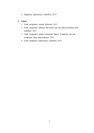 2
4. Bagaimana implementasi kurikulum 2013?
C. Tujuan
1. Untuk mengetahui rasional kurikulum 2013.
2. Untuk mengetahui landasan dan elemen apa saja dalam perubahan pada
kurikulum 2013.
3. Untuk mengetahui standar kompetensi lulusan, kompetensi inti, dan
kompetensi dasar pada kurikulum 2013.
4. Untuk mengetahui implementasi kurikulum 2013.
 