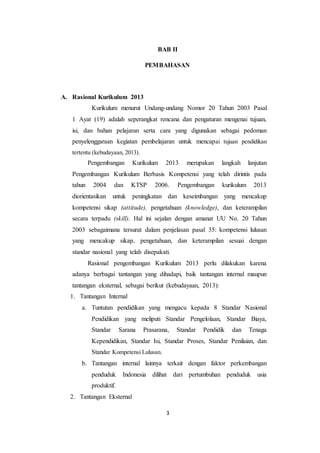 3
BAB II
PEMBAHASAN
A. Rasional Kurikulum 2013
Kurikulum menurut Undang-undang Nomor 20 Tahun 2003 Pasal
1 Ayat (19) adalah seperangkat rencana dan pengaturan mengenai tujuan,
isi, dan bahan pelajaran serta cara yang digunakan sebagai pedoman
penyelenggaraan kegiatan pembelajaran untuk mencapai tujuan pendidikan
tertentu (kebudayaan, 2013).
Pengembangan Kurikulum 2013 merupakan langkah lanjutan
Pengembangan Kurikulum Berbasis Kompetensi yang telah dirintis pada
tahun 2004 dan KTSP 2006. Pengembangan kurikulum 2013
diorientasikan untuk peningkatan dan keseimbangan yang mencakup
kompetensi sikap (attitude), pengetahuan (knowledge), dan keterampilan
secara terpadu (skill). Hal ini sejalan dengan amanat UU No. 20 Tahun
2003 sebagaimana tersurat dalam penjelasan pasal 35: kompetensi lulusan
yang mencakup sikap, pengetahuan, dan keterampilan sesuai dengan
standar nasional yang telah disepakati.
Rasional pengembangan Kurikulum 2013 perlu dilakukan karena
adanya berbagai tantangan yang dihadapi, baik tantangan internal maupun
tantangan eksternal, sebagai berikut (kebudayaan, 2013):
1. Tantangan Internal
a. Tuntutan pendidikan yang mengacu kepada 8 Standar Nasional
Pendidikan yang meliputi Standar Pengelolaan, Standar Biaya,
Standar Sarana Prasarana, Standar Pendidik dan Tenaga
Kependidikan, Standar Isi, Standar Proses, Standar Penilaian, dan
Standar Kompetensi Lulusan.
b. Tantangan internal lainnya terkait dengan faktor perkembangan
penduduk Indonesia dilihat dari pertumbuhan penduduk usia
produktif.
2. Tantangan Eksternal
 