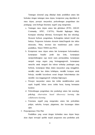4
Tantangan eksternal yang dihadapi dunia pendidikan antara lain
berkaitan dengan tantangan masa depan, kompetensi yang diperlukan di
masa depan, persepsi masyarakat, perkembangan pengetahuan dan
pendagogi, serta berbagai fenomena negatif yang mengemuka.
a. Tantangan masa depan antara lain globalisasi (WTO, ASEAN
Community, APEC, CAFTA), Masalah lingkungan hidup,
Kemajuan teknologi informasi, Konvergensi ilmu dan teknologi,
Ekonomi berbasis pengetahuan, Kebangkitan industri kreatif dan
budaya, Pergeseran kekuatan ekonomi dunia,Pengaruh dan imbas
teknosains, Mutu, investasi dan transformasi pada sektor
pendidikan, Materi TIMSS dan PISA.
b. Kompetensi masa depan antara lain kemampuan berkomunikasi,
kemampuan berpikir jernih dan kritis, kemampuan
mempertimbangkan segi moral suatu permasalahan, kemampuan
menjadi warga negara yang bertanggungjawab, kemampuan
mencoba untuk mengerti dan toleran terhadap pandangan yang
berbeda, kemampuan hidup dalam masyarakat yang mengglobal,
memiliki minat luas dalam kehidupan, memiliki kesiapan untuk
bekerja, memiliki kecerdasan sesuai dengan bakat/minatnya dan
memiliki rasa tanggungjawab terhadap lingkungan.
c. Persepsi masyarakat antara lain terlalu menitikberatkan pada
aspek kognitif, beban siswa terlalu berat, kurang bermuatan
karakter.
d. Perkembangan pengetahuan dan pendadogi antara lain neurologi,
psikologi, observation based (discovery) learning dan
collaborative learning.
e. Fenomena negatif yang mengemuka antara lain perkelahian
pelajar, narkoba, korupsi, plagiarisme, dan kecurangan dalam
ujian.
3. Penyempurnaan Pola Pikir
Pendidikan yang sesuai dengan kebutuhan masa depan hanya
akan dapat terwujud apabila terjadi pergeseran atau perubahan pola
 