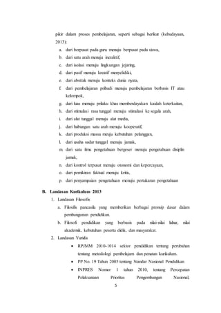 5
pikir dalam proses pembelajaran, seperti sebagai berikut (kebudayaan,
2013):
a. dari berpusat pada guru menuju berpusat pada siswa,
b. dari satu arah menuju ineraktif,
c. dari isolasi menuju lingkungan jejaring,
d. dari pasif menuju kreatif menyelidiki,
e. dari abstrak menuju konteks dunia nyata,
f. dari pembelajaran pribadi menuju pembelajaran berbasis IT atau
kelompok,
g. dari luas menuju prilaku khas memberdayakan kaidah keterkaitan,
h. dari stimulasi rasa tunggal menuju stimulasi ke segala arah,
i. dari alat tunggal menuju alat media,
j. dari hubungan satu arah menuju kooperatif,
k. dari produksi massa meuju kebutuhan pelanggan,
l. dari usaha sadar tunggal menuju jamak,
m. dari satu ilmu pengetahuan bergeser menuju pengetahuan disiplin
jamak,
n. dari kontrol terpusat menuju otonomi dan kepercayaan,
o. dari pemikiran faktual menuju kritis,
p. dari penyampaian pengetahuan menuju pertukaran pengetahuan
B. Landasan Kurikulum 2013
1. Landasan Filosofis
a. Filosifis pancasila yang memberikan berbagai pronsip dasar dalam
pembangunan pendidikan.
b. Filosofi pendidikan yang berbasis pada nilai-nilai luhur, nilai
akademik, kebutuhan peserta didik, dan masyarakat.
2. Landasan Yuridis
 RPJMM 2010-1014 sektor pendidikan tentang perubahan
tentang metodologi pembelajarn dan penatan kurikulum.
 PP No. 19 Tahun 2005 tentang Standar Nasional Pendidikan
 INPRES Nomor 1 tahun 2010, tentang Percepatan
Pelaksanaan Prioritas Pengembangan Nasional,
 
