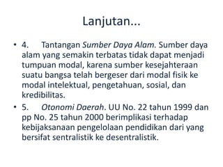 Lanjutan...
• 4. Tantangan Sumber Daya Alam. Sumber daya
alam yang semakin terbatas tidak dapat menjadi
tumpuan modal, karena sumber kesejahteraan
suatu bangsa telah bergeser dari modal fisik ke
modal intelektual, pengetahuan, sosial, dan
kredibilitas.
• 5. Otonomi Daerah. UU No. 22 tahun 1999 dan
pp No. 25 tahun 2000 berimplikasi terhadap
kebijaksanaan pengelolaan pendidikan dari yang
bersifat sentralistik ke desentralistik.
 