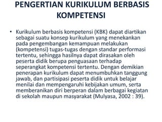 PENGERTIAN KURIKULUM BERBASIS
KOMPETENSI
• Kurikulum berbasis kompetensi (KBK) dapat diartikan
sebagai suatu konsep kurikulum yang menekankan
pada pengembangan kemampuan melakukan
(kompetensi) tugas-tugas dengan standar performasi
tertentu, sehingga hasilnya dapat dirasakan oleh
peserta didik berupa penguasaan terhadap
seperangkat kompetensi tertentu. Dengan demikian
penerapan kurikulum dapat menumbuhkan tanggung
jawab, dan partisipasi peserta didik untuk belajar
menilai dan mempengaruhi kebijakan umum, serta
memberanikan diri berperan dalam berbagai kegiatan
di sekolah maupun masyarakat (Mulyasa, 2002 : 39).
 