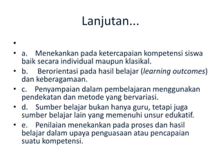 Lanjutan...
•
• a. Menekankan pada ketercapaian kompetensi siswa
baik secara individual maupun klasikal.
• b. Berorientasi pada hasil belajar (learning outcomes)
dan keberagamaan.
• c. Penyampaian dalam pembelajaran menggunakan
pendekatan dan metode yang bervariasi.
• d. Sumber belajar bukan hanya guru, tetapi juga
sumber belajar lain yang memenuhi unsur edukatif.
• e. Penilaian menekankan pada proses dan hasil
belajar dalam upaya penguasaan atau pencapaian
suatu kompetensi.
 