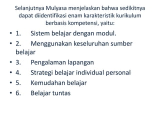 Selanjutnya Mulyasa menjelaskan bahwa sedikitnya
dapat diidentifikasi enam karakteristik kurikulum
berbasis kompetensi, yaitu:
• 1. Sistem belajar dengan modul.
• 2. Menggunakan keseluruhan sumber
belajar
• 3. Pengalaman lapangan
• 4. Strategi belajar individual personal
• 5. Kemudahan belajar
• 6. Belajar tuntas
 