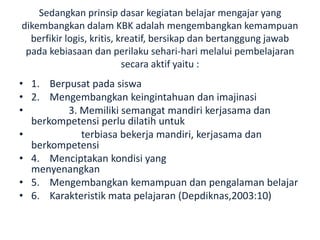 Sedangkan prinsip dasar kegiatan belajar mengajar yang
dikembangkan dalam KBK adalah mengembangkan kemampuan
berfikir logis, kritis, kreatif, bersikap dan bertanggung jawab
pada kebiasaan dan perilaku sehari-hari melalui pembelajaran
secara aktif yaitu :
• 1. Berpusat pada siswa
• 2. Mengembangkan keingintahuan dan imajinasi
• 3. Memiliki semangat mandiri kerjasama dan
berkompetensi perlu dilatih untuk
• terbiasa bekerja mandiri, kerjasama dan
berkompetensi
• 4. Menciptakan kondisi yang
menyenangkan
• 5. Mengembangkan kemampuan dan pengalaman belajar
• 6. Karakteristik mata pelajaran (Depdiknas,2003:10)
 