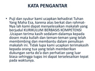 KATA PENGANTAR
• Puji dan syukur kami ucapkan kehadirat Tuhan
Yang Maha Esa, karena atas berkat dan rahmat-
Nya lah kami dapat menyelesaikan makalah yang
berjudul KURIKULUM BERBASIS KOMPETENSI
.Ucapan terima kasih sedalam-dalamya kepada
dosen mata kuliah dan teman-teman yang telah
membimbing dan membantu dalam penulisan
makalah ini. Tidak lupa kami ucapkan terimakasih
kepada orang tua yang telah memberikan
dukungan serta do’a dan perhatian yang luar
biasa sehingga tugas ini dapat terselesaikan tepat
pada waktunya.
 