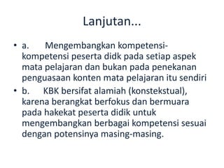 Lanjutan...
• a. Mengembangkan kompetensi-
kompetensi peserta didk pada setiap aspek
mata pelajaran dan bukan pada penekanan
penguasaan konten mata pelajaran itu sendiri
• b. KBK bersifat alamiah (konstekstual),
karena berangkat berfokus dan bermuara
pada hakekat peserta didik untuk
mengembangkan berbagai kompetensi sesuai
dengan potensinya masing-masing.
 