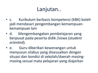 Lanjutan..
• c. Kurikulum berbasis kompetensi (KBK) boleh
jadi mendasari pengembangan kemampuan-
kemampuan lain
• d. Mengembangakan pembelajaran yang
berpusat pada peserta didik /siswa (student
oriented).
• e. Guru diberikan kewenangan untuk
menyusun silabus yang disesuaikan dengan
situasi dan kondisi di sekolah/daerah masing-
masing sesuai mata pelajaran yang diajarkan
 