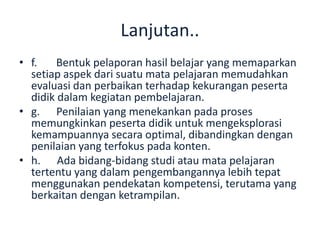 Lanjutan..
• f. Bentuk pelaporan hasil belajar yang memaparkan
setiap aspek dari suatu mata pelajaran memudahkan
evaluasi dan perbaikan terhadap kekurangan peserta
didik dalam kegiatan pembelajaran.
• g. Penilaian yang menekankan pada proses
memungkinkan peserta didik untuk mengeksplorasi
kemampuannya secara optimal, dibandingkan dengan
penilaian yang terfokus pada konten.
• h. Ada bidang-bidang studi atau mata pelajaran
tertentu yang dalam pengembangannya lebih tepat
menggunakan pendekatan kompetensi, terutama yang
berkaitan dengan ketrampilan.
 