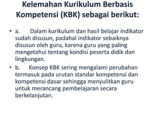 Kelemahan Kurikulum Berbasis
Kompetensi (KBK) sebagai berikut:
• a. Dalam kurikulum dan hasil belajar indikator
sudah disusun, padahal indikator sebaiknya
disusun oleh guru, karena guru yang paling
mengetahui tentang kondisi peserta didik dan
lingkungan.
• b. Konsep KBK sering mengalami perubahan
termasuk pada urutan standar kompetensi dan
kompetensi dasar sehingga menyulitkan guru
untuk merancang pembelajaran secara
berkelanjutan.
 