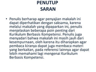 PENUTUP
SARAN
• Penulis berharap agar penyajian makalah ini
dapat diperhatikan dengan saksama, karena
melalui makalah yang dipaparkan ini, penulis
menjelaskan beberapa poin penting dari
Kurikulum Berbasis Kompetensi. Penulis juga
menyadari bahwa makalah ini masih jauh dari
kesempurnaan, oleh karena itu diharapkan agar
pembaca kiranya dapat juga membaca materi
yang berkaitan, pada referensi lainnya agar dapat
lebih memahami lagi mengenai Kurikulum
Berbasis Kompetensi.
 