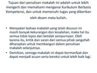 Tujuan dari penulisan makalah ini adalah untuk lebih
mengerti dan memahami mengenai Kurikulum Berbasis
Kompetensi, dan untuk memenuhi tugas yang diberikan
oleh dosen mata kuliah.
• Menyadari bahwa makalah yang telah disusun ini
masih banyak kekurangan dan kesalahan, maka hal itu
semua tidak lepas dari ketidak sempurnaan. Oleh
karena itu, kritik dan saran dari semua pihak sangatlah
diharapkan untuk membangun dalam penulisan
makalah selanjutnya.
• Demikian, semoga makalah ini dapat bermanfaat dan
dapat menjadi acuan serta koreksi untuk lebih baik lagi.
 