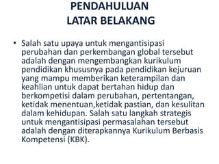 PENDAHULUAN
LATAR BELAKANG
• Salah satu upaya untuk mengantisipasi
perubahan dan perkembangan global tersebut
adalah dengan mengembangkan kurikulum
pendidikan khususnya pada pendidikan kejuruan
yang mampu memberikan keterampilan dan
keahlian untuk dapat bertahan hidup dan
berkompetisi dalam perubahan, pertentangan,
ketidak menentuan,ketidak pastian, dan kesulitan
dalam kehidupan. Salah satu langkah strategis
untuk mengantisipasi permasalahan tersebut
adalah dengan diterapkannya Kurikulum Berbasis
Kompetensi (KBK).
 