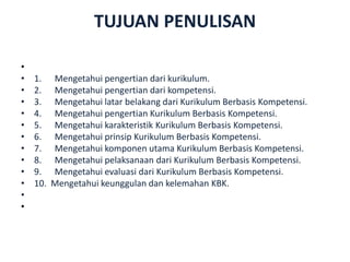 TUJUAN PENULISAN
•
• 1. Mengetahui pengertian dari kurikulum.
• 2. Mengetahui pengertian dari kompetensi.
• 3. Mengetahui latar belakang dari Kurikulum Berbasis Kompetensi.
• 4. Mengetahui pengertian Kurikulum Berbasis Kompetensi.
• 5. Mengetahui karakteristik Kurikulum Berbasis Kompetensi.
• 6. Mengetahui prinsip Kurikulum Berbasis Kompetensi.
• 7. Mengetahui komponen utama Kurikulum Berbasis Kompetensi.
• 8. Mengetahui pelaksanaan dari Kurikulum Berbasis Kompetensi.
• 9. Mengetahui evaluasi dari Kurikulum Berbasis Kompetensi.
• 10. Mengetahui keunggulan dan kelemahan KBK.
•
•
 