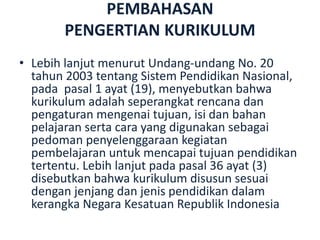 PEMBAHASAN
PENGERTIAN KURIKULUM
• Lebih lanjut menurut Undang-undang No. 20
tahun 2003 tentang Sistem Pendidikan Nasional,
pada pasal 1 ayat (19), menyebutkan bahwa
kurikulum adalah seperangkat rencana dan
pengaturan mengenai tujuan, isi dan bahan
pelajaran serta cara yang digunakan sebagai
pedoman penyelenggaraan kegiatan
pembelajaran untuk mencapai tujuan pendidikan
tertentu. Lebih lanjut pada pasal 36 ayat (3)
disebutkan bahwa kurikulum disusun sesuai
dengan jenjang dan jenis pendidikan dalam
kerangka Negara Kesatuan Republik Indonesia
 