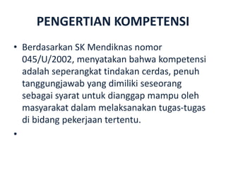 PENGERTIAN KOMPETENSI
• Berdasarkan SK Mendiknas nomor
045/U/2002, menyatakan bahwa kompetensi
adalah seperangkat tindakan cerdas, penuh
tanggungjawab yang dimiliki seseorang
sebagai syarat untuk dianggap mampu oleh
masyarakat dalam melaksanakan tugas-tugas
di bidang pekerjaan tertentu.
•
 