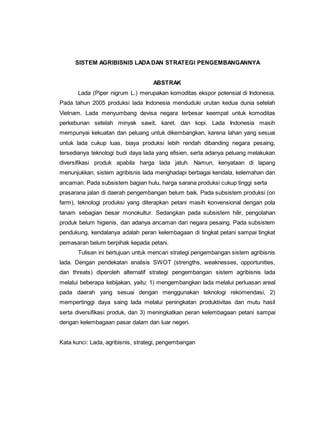 SISTEM AGRlBlSNIS LADADAN STRATEGI PENGEMBANGANNYA
ABSTRAK
Lada (Piper nigrum L.) merupakan komoditas ekspor potensial di Indonesia.
Pada tahun 2005 produksi lada Indonesia menduduki urutan kedua dunia setelah
Vietnam. Lada menyumbang devisa negara terbesar keempat untuk komoditas
perkebunan setelah minyak sawit, karet, dan kopi. Lada Indonesia masih
mempunyai kekuatan dan peluang untuk dikembangkan, karena lahan yang sesuai
untuk lada cukup luas, biaya produksi lebih rendah dibanding negara pesaing,
tersedianya teknologi budi daya lada yang efisien, serta adanya peluang melakukan
diversifikasi produk apabila harga lada jatuh. Namun, kenyataan di lapang
menunjukkan, sistem agribisnis lada menghadapi berbagai kendala, kelemahan dan
ancaman. Pada subsistem bagian hulu, harga sarana produksi cukup tinggi serta
prasarana jalan di daerah pengembangan belum baik. Pada subsistem produksi (on
farm), teknologi produksi yang diterapkan petani masih konvensional dengan pola
tanam sebagian besar monokultur. Sedangkan pada subsistem hilir, pengolahan
produk belum higienis, dan adanya ancaman dari negara pesaing. Pada subsistem
pendukung, kendalanya adalah peran kelembagaan di tingkat petani sampai tingkat
pemasaran belum berpihak kepada petani.
Tulisan ini bertujuan untuk mencari strategi pengembangan sistem agribisnis
lada. Dengan pendekatan analisis SWOT (strengths, weaknesses, opportunities,
dan threats) diperoleh alternatif strategi pengembangan sistem agribisnis lada
melalui beberapa kebijakan, yaitu: 1) mengembangkan lada melalui perluasan areal
pada daerah yang sesuai dengan menggunakan teknologi rekomendasi, 2)
mempertinggi daya saing lada melalui peningkatan produktivitas dan mutu hasil
serta diversifikasi produk, dan 3) meningkatkan peran kelembagaan petani sampai
dengan kelembagaan pasar dalam dan luar negeri.
Kata kunci: Lada, agribisnis, strategi, pengembangan
 