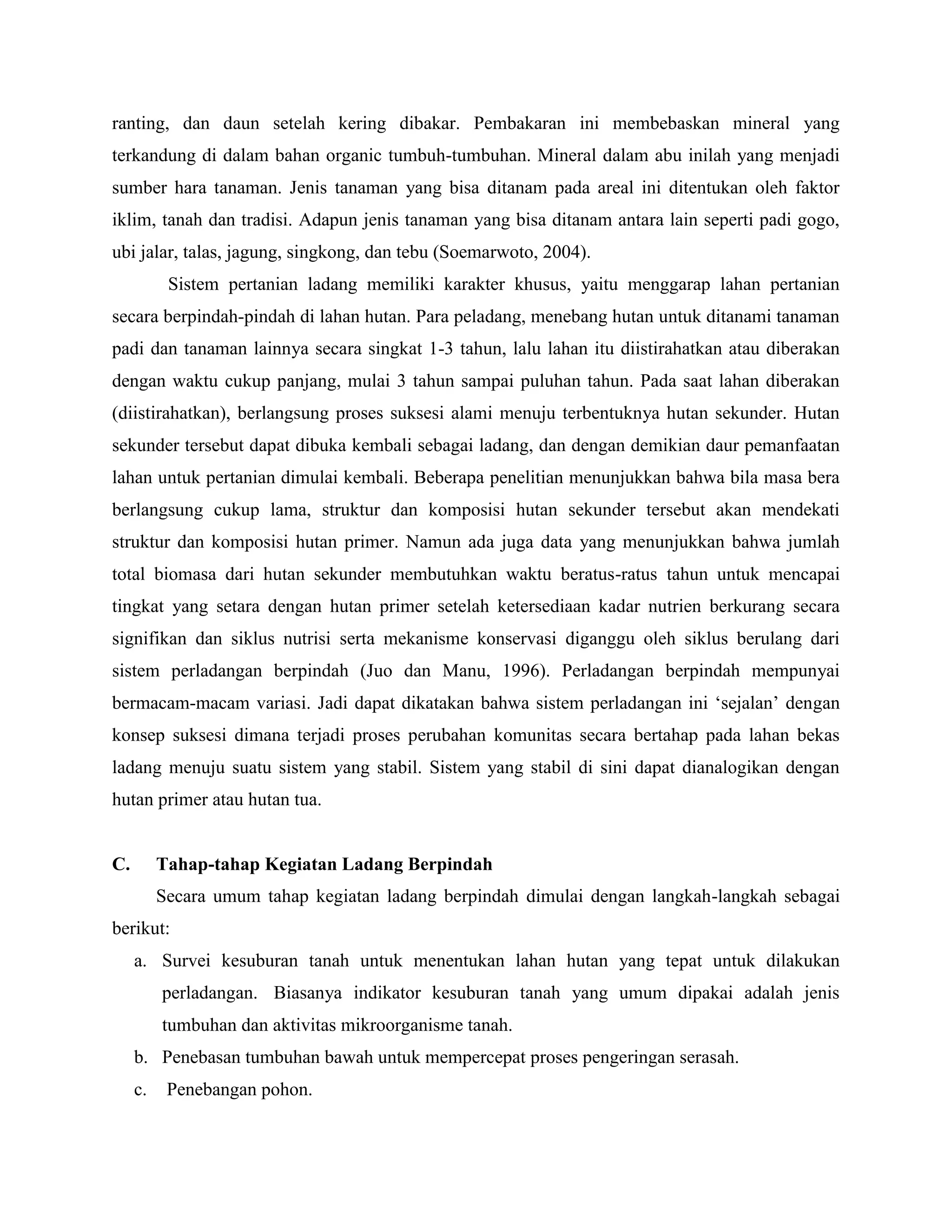 ranting, dan daun setelah kering dibakar. Pembakaran ini membebaskan mineral yang 
terkandung di dalam bahan organic tumbuh-tumbuhan. Mineral dalam abu inilah yang menjadi 
sumber hara tanaman. Jenis tanaman yang bisa ditanam pada areal ini ditentukan oleh faktor 
iklim, tanah dan tradisi. Adapun jenis tanaman yang bisa ditanam antara lain seperti padi gogo, 
ubi jalar, talas, jagung, singkong, dan tebu (Soemarwoto, 2004). 
Sistem pertanian ladang memiliki karakter khusus, yaitu menggarap lahan pertanian 
secara berpindah-pindah di lahan hutan. Para peladang, menebang hutan untuk ditanami tanaman 
padi dan tanaman lainnya secara singkat 1-3 tahun, lalu lahan itu diistirahatkan atau diberakan 
dengan waktu cukup panjang, mulai 3 tahun sampai puluhan tahun. Pada saat lahan diberakan 
(diistirahatkan), berlangsung proses suksesi alami menuju terbentuknya hutan sekunder. Hutan 
sekunder tersebut dapat dibuka kembali sebagai ladang, dan dengan demikian daur pemanfaatan 
lahan untuk pertanian dimulai kembali. Beberapa penelitian menunjukkan bahwa bila masa bera 
berlangsung cukup lama, struktur dan komposisi hutan sekunder tersebut akan mendekati 
struktur dan komposisi hutan primer. Namun ada juga data yang menunjukkan bahwa jumlah 
total biomasa dari hutan sekunder membutuhkan waktu beratus-ratus tahun untuk mencapai 
tingkat yang setara dengan hutan primer setelah ketersediaan kadar nutrien berkurang secara 
signifikan dan siklus nutrisi serta mekanisme konservasi diganggu oleh siklus berulang dari 
sistem perladangan berpindah (Juo dan Manu, 1996). Perladangan berpindah mempunyai 
bermacam-macam variasi. Jadi dapat dikatakan bahwa sistem perladangan ini ‘sejalan’ dengan 
konsep suksesi dimana terjadi proses perubahan komunitas secara bertahap pada lahan bekas 
ladang menuju suatu sistem yang stabil. Sistem yang stabil di sini dapat dianalogikan dengan 
hutan primer atau hutan tua. 
C. Tahap-tahap Kegiatan Ladang Berpindah 
Secara umum tahap kegiatan ladang berpindah dimulai dengan langkah-langkah sebagai 
berikut: 
a. Survei kesuburan tanah untuk menentukan lahan hutan yang tepat untuk dilakukan 
perladangan. Biasanya indikator kesuburan tanah yang umum dipakai adalah jenis 
tumbuhan dan aktivitas mikroorganisme tanah. 
b. Penebasan tumbuhan bawah untuk mempercepat proses pengeringan serasah. 
c. Penebangan pohon. 
 
