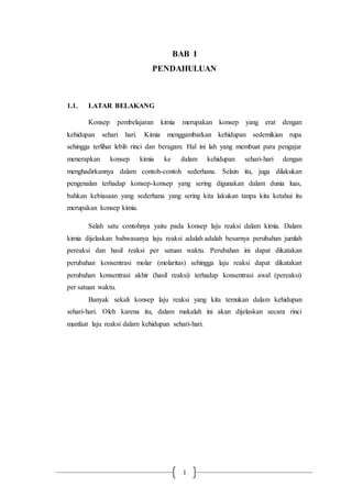 1
BAB I
PENDAHULUAN
1.1. LATAR BELAKANG
Konsep pembelajaran kimia merupakan konsep yang erat dengan
kehidupan sehari hari. Kimia menggambarkan kehidupan sedemikian rupa
sehingga terlihat lebih rinci dan beragam. Hal ini lah yang membuat para pengajar
menerapkan konsep kimia ke dalam kehidupan sehari-hari dengan
menghadirkannya dalam contoh-contoh sederhana. Selain itu, juga dilakukan
pengenalan terhadap konsep-konsep yang sering digunakan dalam dunia luas,
bahkan kebiasaan yang sederhana yang sering kita lakukan tanpa kita ketahui itu
merupakan konsep kimia.
Salah satu contohnya yaitu pada konsep laju reaksi dalam kimia. Dalam
kimia dijelaskan bahwasanya laju reaksi adalah adalah besarnya perubahan jumlah
pereaksi dan hasil reaksi per satuan waktu. Perubahan ini dapat dikatakan
perubahan konsentrasi molar (molaritas) sehingga laju reaksi dapat dikatakan
perubahan konsentrasi akhir (hasil reaksi) terhadap konsentrasi awal (pereaksi)
per satuan waktu.
Banyak sekali konsep laju reaksi yang kita temukan dalam kehidupan
sehari-hari. Oleh karena itu, dalam makalah ini akan dijelaskan secara rinci
manfaat laju reaksi dalam kehidupan sehari-hari.
 