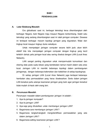 BAB I 
PENDAHULUAN 
1 
A. Latar Belakang Masalah 
Era globalisasi saat ini, berbagai teknologi terus dikembangkan oleh 
berbagai Negara, baik Negara maju maupun Negara berkembang. Salah satu 
teknologi yang sedang dikembangkan saat ini ialah jaringan computer. Dewasa 
ini terdapat berbagai macam topologi jaringan yang digunakan. Mulai dari 
lingkup local maupun lingkup dunia sekalipun. 
Untuk mempelajari jaringan computer secara lebih jauh, akan lebih 
efektif bila kita mempelajari jaringan computer dengan lingkup yang kecil 
terlebih dahulu yaitu jaringan local atau sering disebut dengan LAN (Local Area 
Network). 
LAN sangat penting digunakan untuk mempermudah komunikasi dan 
sharing data pada suatu lokasi yang berdekatan namun masih dalam satu area 
local. Jaringan LAN ini memilki beberapa topologi dalam pembangunan 
jaringannya, dengan beberapa kelemahan dan kelebihan di setiap topologinya. 
Di setiap jaringan LAN (Local Area Network) juga terdapat beberapa 
hambatan atau permasalahan yang harus diselesaikan. Serta dalam jaringan 
LAN tersebut perlu adanya keamanan jaringan yang baik agar jaringan tersebut 
tidak mudah di-hack oleh orang lain. 
B. Perumusan Masalah 
Perumusan masalah dalam pembangunan jaringan ini adalah : 
1. Apa itu jaringan komputer? 
2. Apa itu jaringan LAN? 
3. Apa saja yang dibutuhkan untuk membangun jaringan LAN? 
4. Bagaimana cara membangun jaringan LAN ? 
5. Bagaimana langkah-langkah mengidentifikasi permasalahan yang ada 
dalam Jaringan LAN ? 
6. Bagaimana setting keamanan jaringan LAN ? 
 