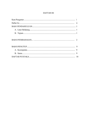 DAFTAR ISI

Kata Pengantar......................................................................................................... i
Daftar Isi................................................................................................................. ii
BAB I PENDAHULUAN......................................................................................... 1
A. Latar Belakang.............................................................................................. 1
B. Tujuan............................................................................................................ 1

BAB II PEMBAHASAN.... ................................................................................... 2

BAB II PENUTUP................................................................................................... 9
A. Kesimpulan.................................................................................................. 9
B. Saran............................................................................................................. 9
DAFTAR PUSTAKA.............................................................................................. 10

 