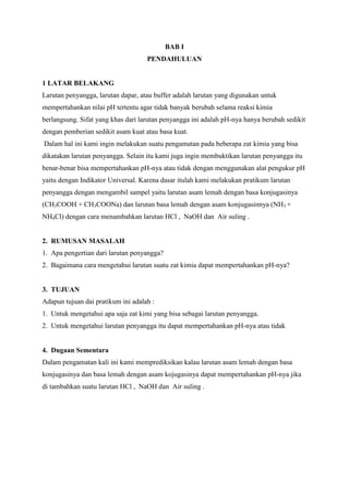 BAB I
PENDAHULUAN

1 LATAR BELAKANG
Larutan penyangga, larutan dapar, atau buffer adalah larutan yang digunakan untuk
mempertahankan nilai pH tertentu agar tidak banyak berubah selama reaksi kimia
berlangsung. Sifat yang khas dari larutan penyangga ini adalah pH-nya hanya berubah sedikit
dengan pemberian sedikit asam kuat atau basa kuat.
Dalam hal ini kami ingin melakukan suatu pengamatan pada beberapa zat kimia yang bisa
dikatakan larutan penyangga. Selain itu kami juga ingin membuktikan larutan penyangga itu
benar-benar bisa mempertahankan pH-nya atau tidak dengan menggunakan alat pengukur pH
yaitu dengan Indikator Universal. Karena dasar itulah kami melakukan pratikum larutan
penyangga dengan mengambil sampel yaitu larutan asam lemah dengan basa konjugasinya
(CH3COOH + CH3COONa) dan larutan basa lemah dengan asam konjugasinnya (NH3 +
NH4Cl) dengan cara menambahkan larutan HCl , NaOH dan Air suling .

2. RUMUSAN MASALAH
1. Apa pengertian dari larutan penyangga?
2. Bagaimana cara mengetahui larutan suatu zat kimia dapat mempertahankan pH-nya?

3. TUJUAN
Adapun tujuan dai pratikum ini adalah :
1. Untuk mengetahui apa saja zat kimi yang bisa sebagai larutan penyangga.
2. Untuk mengetahui larutan penyangga itu dapat mempertahankan pH-nya atau tidak

4. Dugaan Sementara
Dalam pengamatan kali ini kami memprediksikan kalau larutan asam lemah dengan basa
konjugasinya dan basa lemah dengan asam kojugasinya dapat mempertahankan pH-nya jika
di tambahkan suatu larutan HCl , NaOH dan Air suling .

 