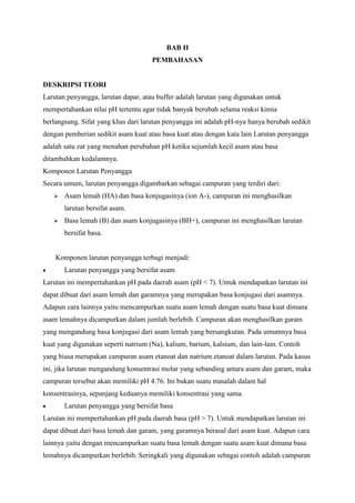BAB II
PEMBAHASAN

DESKRIPSI TEORI
Larutan penyangga, larutan dapar, atau buffer adalah larutan yang digunakan untuk
mempertahankan nilai pH tertentu agar tidak banyak berubah selama reaksi kimia
berlangsung. Sifat yang khas dari larutan penyangga ini adalah pH-nya hanya berubah sedikit
dengan pemberian sedikit asam kuat atau basa kuat atau dengan kata lain Larutan penyangga
adalah satu zat yang menahan perubahan pH ketika sejumlah kecil asam atau basa
ditambahkan kedalamnya.
Komponen Larutan Penyangga
Secara umum, larutan penyangga digambarkan sebagai campuran yang terdiri dari:


Asam lemah (HA) dan basa konjugasinya (ion A-), campuran ini menghasilkan
larutan bersifat asam.



Basa lemah (B) dan asam konjugasinya (BH+), campuran ini menghasilkan larutan
bersifat basa.

Komponen larutan penyangga terbagi menjadi:
Larutan penyangga yang bersifat asam
Larutan ini mempertahankan pH pada daerah asam (pH < 7). Untuk mendapatkan larutan ini
dapat dibuat dari asam lemah dan garamnya yang merupakan basa konjugasi dari asamnya.
Adapun cara lainnya yaitu mencampurkan suatu asam lemah dengan suatu basa kuat dimana
asam lemahnya dicampurkan dalam jumlah berlebih. Campuran akan menghasilkan garam
yang mengandung basa konjugasi dari asam lemah yang bersangkutan. Pada umumnya basa
kuat yang digunakan seperti natrium (Na), kalium, barium, kalsium, dan lain-lain. Contoh
yang biasa merupakan campuran asam etanoat dan natrium etanoat dalam larutan. Pada kasus
ini, jika larutan mengandung konsentrasi molar yang sebanding antara asam dan garam, maka
campuran tersebut akan memiliki pH 4.76. Ini bukan suatu masalah dalam hal
konsentrasinya, sepanjang keduanya memiliki konsentrasi yang sama.
Larutan penyangga yang bersifat basa
Larutan ini mempertahankan pH pada daerah basa (pH > 7). Untuk mendapatkan larutan ini
dapat dibuat dari basa lemah dan garam, yang garamnya berasal dari asam kuat. Adapun cara
lainnya yaitu dengan mencampurkan suatu basa lemah dengan suatu asam kuat dimana basa
lemahnya dicampurkan berlebih. Seringkali yang digunakan sebagai contoh adalah campuran

 