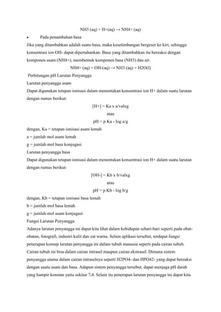 NH3 (aq) + H+(aq) → NH4+ (aq)
Pada penambahan basa
Jika yang ditambahkan adalah suatu basa, maka kesetimbangan bergeser ke kiri, sehingga
konsentrasi ion OH- dapat dipertahankan. Basa yang ditambahkan itu bereaksi dengan
komponen asam (NH4+), membentuk komponen basa (NH3) dan air.
NH4+ (aq) + OH-(aq) → NH3 (aq) + H2O(l)
Perhitungan pH Larutan Penyangga
Larutan penyangga asam
Dapat digunakan tetapan ionisasi dalam menentukan konsentrasi ion H+ dalam suatu larutan
dengan rumus berikut:
[H+] = Ka x a/valxg
atau
pH = p Ka - log a/g
dengan, Ka = tetapan ionisasi asam lemah
a = jumlah mol asam lemah
g = jumlah mol basa konjugasi
Larutan penyangga basa
Dapat digunakan tetapan ionisasi dalam menentukan konsentrasi ion H+ dalam suatu larutan
dengan rumus berikut:
[OH-] = Kb x b/valxg
atau
pH = p Kb - log b/g
dengan, Kb = tetapan ionisasi basa lemah
b = jumlah mol basa lemah
g = jumlah mol asam konjugasi
Fungsi Larutan Penyangga
Adanya larutan penyangga ini dapat kita lihat dalam kehidupan sehari-hari seperti pada obatobatan, fotografi, industri kulit dan zat warna. Selain aplikasi tersebut, terdapat fungsi
penerapan konsep larutan penyangga ini dalam tubuh manusia seperti pada cairan tubuh.
Cairan tubuh ini bisa dalam cairan intrasel maupun cairan ekstrasel. Dimana sistem
penyangga utama dalam cairan intraselnya seperti H2PO4- dan HPO42- yang dapat bereaksi
dengan suatu asam dan basa. Adapun sistem penyangga tersebut, dapat menjaga pH darah
yang hampir konstan yaitu sekitar 7,4. Selain itu penerapan larutan penyangga ini dapat kita

 