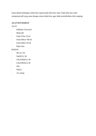 temui dalam kehidupan sehari-hari seperti pada obat tetes mata. Pada obat tetes mata
mempunyai pH yang sama dengan cairan tubuh kita, agar tidak menimbulkan efek samping.

ALAT DAN BAHAN
ALAT
·

Indikator Universal

·

Skala pH

·

Gelas Ukur 10 ml

·

Gelas Beker 100 ml

·

Gelas Beker 50 ml

·

Pipet tetes

BAHAN
·

HCl 0,1 M

·

NaOH 0,1 M

·

CH3COOH 0,1 M

·

CH3COONa 0, M

·

NH3

·

NH4Cl

·

Air suling

 