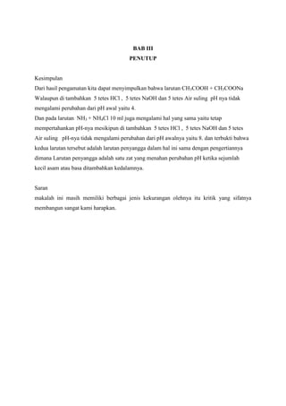 BAB III
PENUTUP

Kesimpulan
Dari hasil pengamatan kita dapat menyimpulkan bahwa larutan CH3COOH + CH3COONa
Walaupun di tambahkan 5 tetes HCl , 5 tetes NaOH dan 5 tetes Air suling pH nya tidak
mengalami perubahan dari pH awal yaitu 4.
Dan pada larutan NH3 + NH4Cl 10 ml juga mengalami hal yang sama yaitu tetap
mempertahankan pH-nya mesikipun di tambahkan 5 tetes HCl , 5 tetes NaOH dan 5 tetes
Air suling pH-nya tidak mengalami perubahan dari pH awalnya yaitu 8. dan terbukti bahwa
kedua larutan tersebut adalah larutan penyangga dalam hal ini sama dengan pengertiannya
dimana Larutan penyangga adalah satu zat yang menahan perubahan pH ketika sejumlah
kecil asam atau basa ditambahkan kedalamnya.

Saran
makalah ini masih memiliki berbagai jenis kekurangan olehnya itu kritik yang sifatnya
membangun sangat kami harapkan.

 