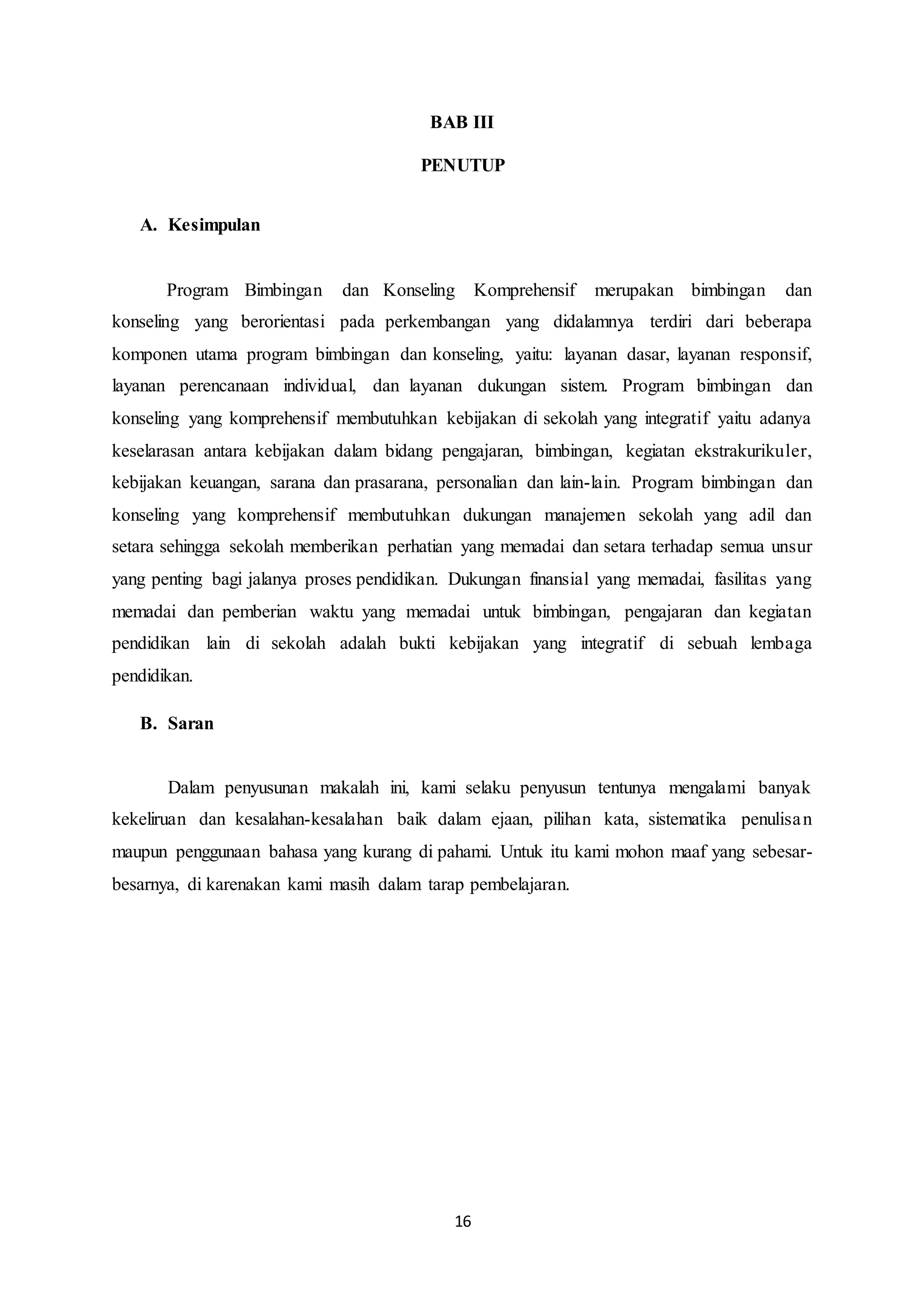 16
BAB III
PENUTUP
A. Kesimpulan
Program Bimbingan dan Konseling Komprehensif merupakan bimbingan dan
konseling yang berorientasi pada perkembangan yang didalamnya terdiri dari beberapa
komponen utama program bimbingan dan konseling, yaitu: layanan dasar, layanan responsif,
layanan perencanaan individual, dan layanan dukungan sistem. Program bimbingan dan
konseling yang komprehensif membutuhkan kebijakan di sekolah yang integratif yaitu adanya
keselarasan antara kebijakan dalam bidang pengajaran, bimbingan, kegiatan ekstrakurikuler,
kebijakan keuangan, sarana dan prasarana, personalian dan lain-lain. Program bimbingan dan
konseling yang komprehensif membutuhkan dukungan manajemen sekolah yang adil dan
setara sehingga sekolah memberikan perhatian yang memadai dan setara terhadap semua unsur
yang penting bagi jalanya proses pendidikan. Dukungan finansial yang memadai, fasilitas yang
memadai dan pemberian waktu yang memadai untuk bimbingan, pengajaran dan kegiatan
pendidikan lain di sekolah adalah bukti kebijakan yang integratif di sebuah lembaga
pendidikan.
B. Saran
Dalam penyusunan makalah ini, kami selaku penyusun tentunya mengalami banyak
kekeliruan dan kesalahan-kesalahan baik dalam ejaan, pilihan kata, sistematika penulisan
maupun penggunaan bahasa yang kurang di pahami. Untuk itu kami mohon maaf yang sebesar-
besarnya, di karenakan kami masih dalam tarap pembelajaran.
 