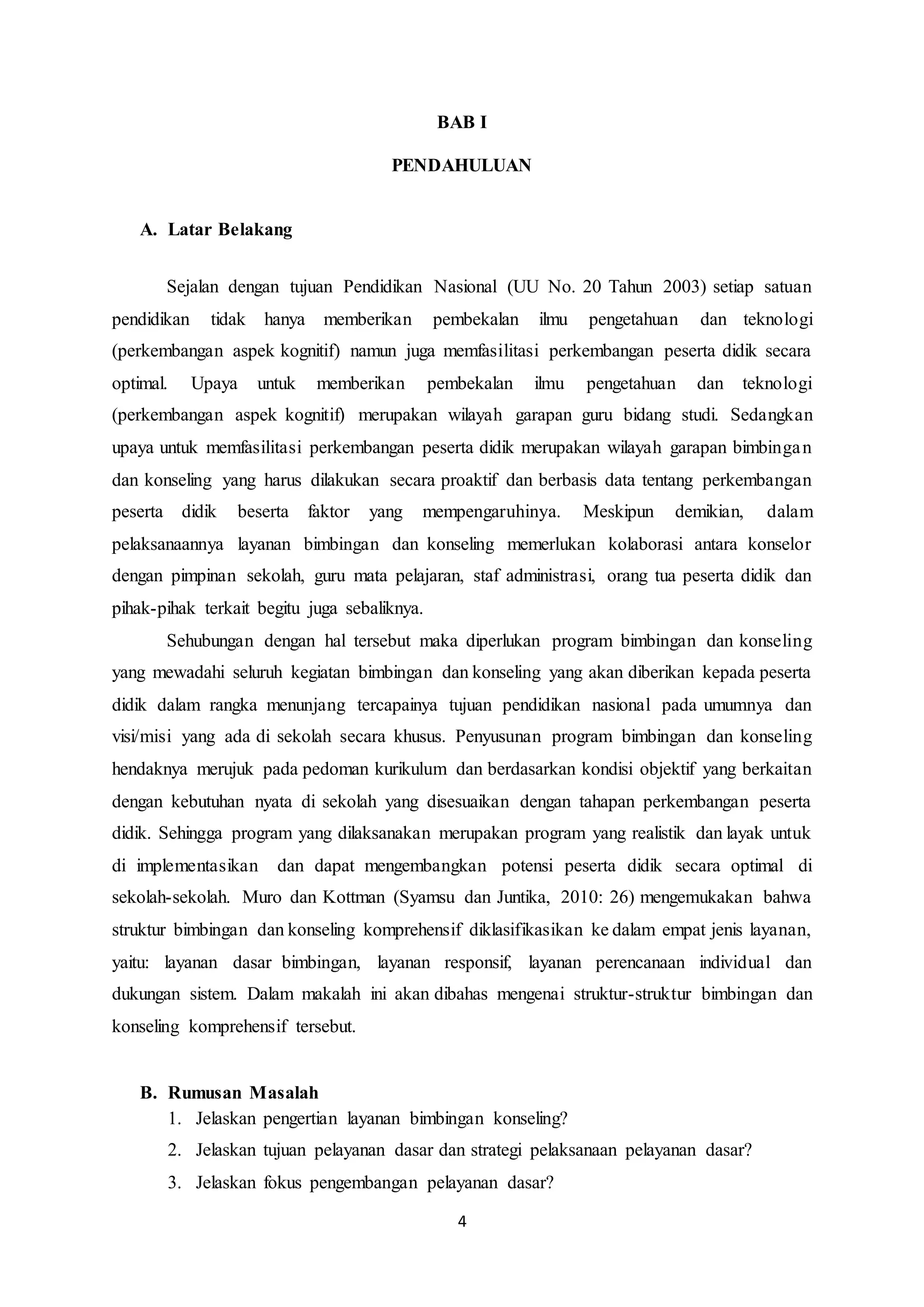 4
BAB I
PENDAHULUAN
A. Latar Belakang
Sejalan dengan tujuan Pendidikan Nasional (UU No. 20 Tahun 2003) setiap satuan
pendidikan tidak hanya memberikan pembekalan ilmu pengetahuan dan teknologi
(perkembangan aspek kognitif) namun juga memfasilitasi perkembangan peserta didik secara
optimal. Upaya untuk memberikan pembekalan ilmu pengetahuan dan teknologi
(perkembangan aspek kognitif) merupakan wilayah garapan guru bidang studi. Sedangkan
upaya untuk memfasilitasi perkembangan peserta didik merupakan wilayah garapan bimbingan
dan konseling yang harus dilakukan secara proaktif dan berbasis data tentang perkembangan
peserta didik beserta faktor yang mempengaruhinya. Meskipun demikian, dalam
pelaksanaannya layanan bimbingan dan konseling memerlukan kolaborasi antara konselor
dengan pimpinan sekolah, guru mata pelajaran, staf administrasi, orang tua peserta didik dan
pihak-pihak terkait begitu juga sebaliknya.
Sehubungan dengan hal tersebut maka diperlukan program bimbingan dan konseling
yang mewadahi seluruh kegiatan bimbingan dan konseling yang akan diberikan kepada peserta
didik dalam rangka menunjang tercapainya tujuan pendidikan nasional pada umumnya dan
visi/misi yang ada di sekolah secara khusus. Penyusunan program bimbingan dan konseling
hendaknya merujuk pada pedoman kurikulum dan berdasarkan kondisi objektif yang berkaitan
dengan kebutuhan nyata di sekolah yang disesuaikan dengan tahapan perkembangan peserta
didik. Sehingga program yang dilaksanakan merupakan program yang realistik dan layak untuk
di implementasikan dan dapat mengembangkan potensi peserta didik secara optimal di
sekolah-sekolah. Muro dan Kottman (Syamsu dan Juntika, 2010: 26) mengemukakan bahwa
struktur bimbingan dan konseling komprehensif diklasifikasikan ke dalam empat jenis layanan,
yaitu: layanan dasar bimbingan, layanan responsif, layanan perencanaan individual dan
dukungan sistem. Dalam makalah ini akan dibahas mengenai struktur-struktur bimbingan dan
konseling komprehensif tersebut.
B. Rumusan Masalah
1. Jelaskan pengertian layanan bimbingan konseling?
2. Jelaskan tujuan pelayanan dasar dan strategi pelaksanaan pelayanan dasar?
3. Jelaskan fokus pengembangan pelayanan dasar?
 