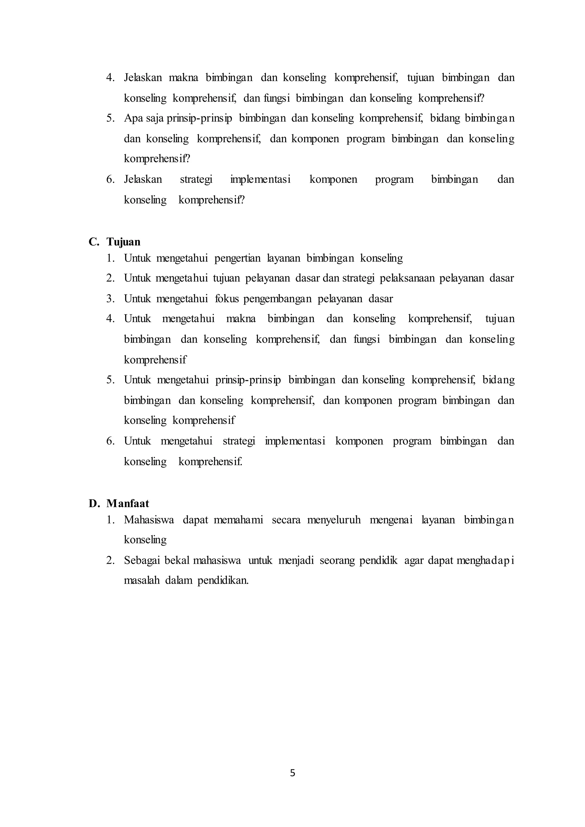 5
4. Jelaskan makna bimbingan dan konseling komprehensif, tujuan bimbingan dan
konseling komprehensif, dan fungsi bimbingan dan konseling komprehensif?
5. Apa saja prinsip-prinsip bimbingan dan konseling komprehensif, bidang bimbingan
dan konseling komprehensif, dan komponen program bimbingan dan konseling
komprehensif?
6. Jelaskan strategi implementasi komponen program bimbingan dan
konseling komprehensif?
C. Tujuan
1. Untuk mengetahui pengertian layanan bimbingan konseling
2. Untuk mengetahui tujuan pelayanan dasar dan strategi pelaksanaan pelayanan dasar
3. Untuk mengetahui fokus pengembangan pelayanan dasar
4. Untuk mengetahui makna bimbingan dan konseling komprehensif, tujuan
bimbingan dan konseling komprehensif, dan fungsi bimbingan dan konseling
komprehensif
5. Untuk mengetahui prinsip-prinsip bimbingan dan konseling komprehensif, bidang
bimbingan dan konseling komprehensif, dan komponen program bimbingan dan
konseling komprehensif
6. Untuk mengetahui strategi implementasi komponen program bimbingan dan
konseling komprehensif.
D. Manfaat
1. Mahasiswa dapat memahami secara menyeluruh mengenai layanan bimbingan
konseling
2. Sebagai bekal mahasiswa untuk menjadi seorang pendidik agar dapat menghadapi
masalah dalam pendidikan.
 