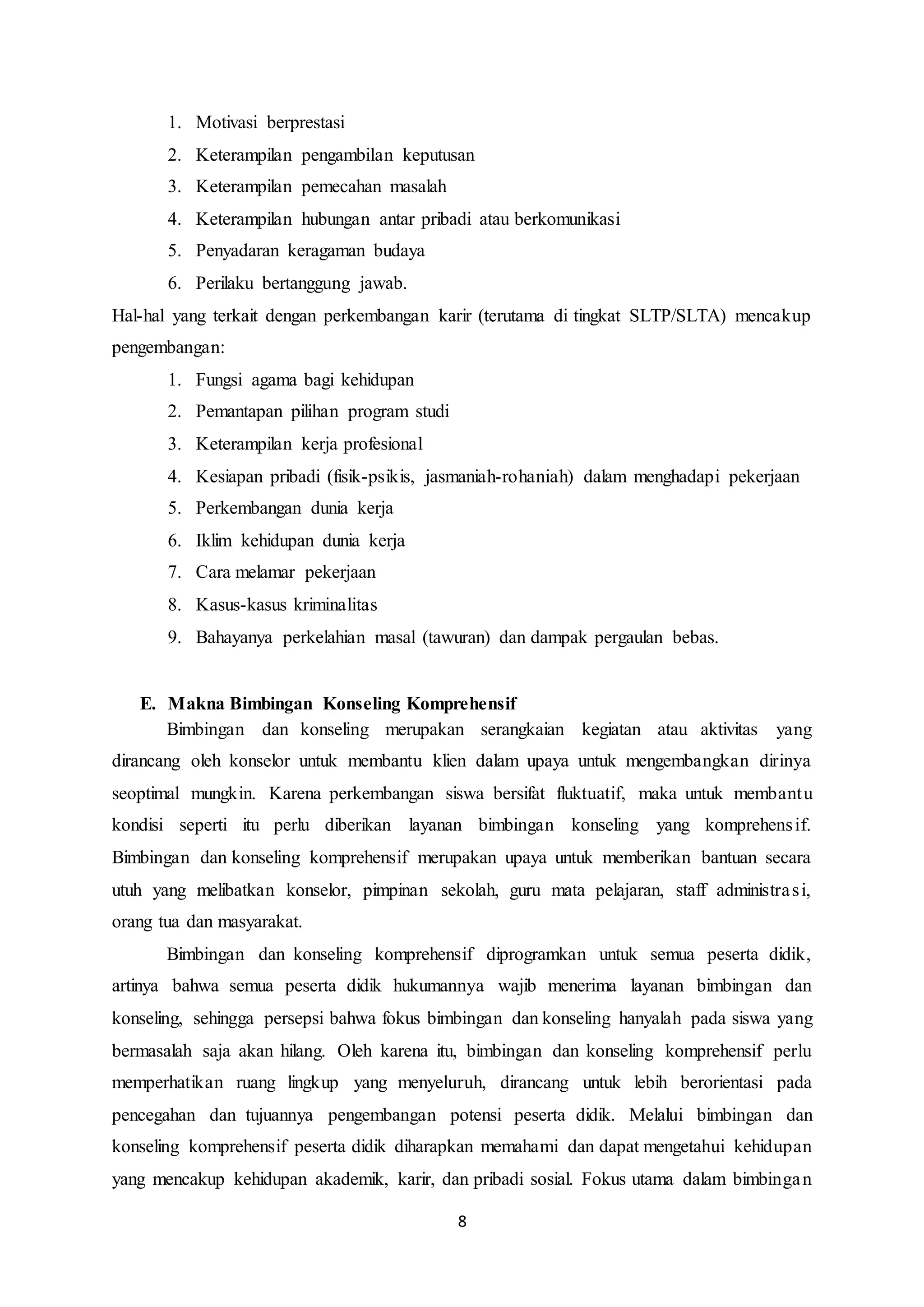 8
1. Motivasi berprestasi
2. Keterampilan pengambilan keputusan
3. Keterampilan pemecahan masalah
4. Keterampilan hubungan antar pribadi atau berkomunikasi
5. Penyadaran keragaman budaya
6. Perilaku bertanggung jawab.
Hal-hal yang terkait dengan perkembangan karir (terutama di tingkat SLTP/SLTA) mencakup
pengembangan:
1. Fungsi agama bagi kehidupan
2. Pemantapan pilihan program studi
3. Keterampilan kerja profesional
4. Kesiapan pribadi (fisik-psikis, jasmaniah-rohaniah) dalam menghadapi pekerjaan
5. Perkembangan dunia kerja
6. Iklim kehidupan dunia kerja
7. Cara melamar pekerjaan
8. Kasus-kasus kriminalitas
9. Bahayanya perkelahian masal (tawuran) dan dampak pergaulan bebas.
E. Makna Bimbingan Konseling Komprehensif
Bimbingan dan konseling merupakan serangkaian kegiatan atau aktivitas yang
dirancang oleh konselor untuk membantu klien dalam upaya untuk mengembangkan dirinya
seoptimal mungkin. Karena perkembangan siswa bersifat fluktuatif, maka untuk membantu
kondisi seperti itu perlu diberikan layanan bimbingan konseling yang komprehensif.
Bimbingan dan konseling komprehensif merupakan upaya untuk memberikan bantuan secara
utuh yang melibatkan konselor, pimpinan sekolah, guru mata pelajaran, staff administrasi,
orang tua dan masyarakat.
Bimbingan dan konseling komprehensif diprogramkan untuk semua peserta didik,
artinya bahwa semua peserta didik hukumannya wajib menerima layanan bimbingan dan
konseling, sehingga persepsi bahwa fokus bimbingan dan konseling hanyalah pada siswa yang
bermasalah saja akan hilang. Oleh karena itu, bimbingan dan konseling komprehensif perlu
memperhatikan ruang lingkup yang menyeluruh, dirancang untuk lebih berorientasi pada
pencegahan dan tujuannya pengembangan potensi peserta didik. Melalui bimbingan dan
konseling komprehensif peserta didik diharapkan memahami dan dapat mengetahui kehidupan
yang mencakup kehidupan akademik, karir, dan pribadi sosial. Fokus utama dalam bimbingan
 