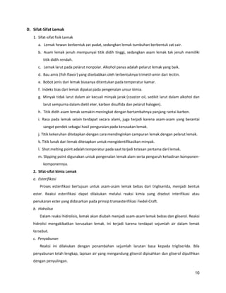 D. Sifat-Sifat Lemak
1. Sifat-sifat fisik Lemak
a. Lemak hewan berbentuk zat padat, sedangkan lemak tumbuhan berbentuk zat cair.
b. Asam lemak jenuh mempunyai titik didih tinggi, sedangkan asam lemak tak jenuh memiliki
titik didih rendah.
c. Lemak larut pada pelarut nonpolar. Alkohol panas adalah pelarut lemak yang baik.
d. Bau amis (fish flavor) yang disebabkan oleh terbentuknya trimetil-amin dari lecitin.
e. Bobot jenis dari lemak biasanya ditentukan pada temperatur kamar.
f. Indeks bias dari lemak dipakai pada pengenalan unsur kimia.
g. Minyak tidak larut dalam air kecuali minyak jarak (coastor oil, sedikit larut dalam alkohol dan
larut sempurna dalam dietil eter, karbon disulfida dan pelarut halogen).
h. Titik didih asam lemak semakin meningkat dengan bertambahnya panjang rantai karbon.
i. Rasa pada lemak selain terdapat secara alami, juga terjadi karena asam-asam yang berantai
sangat pendek sebagai hasil penguraian pada kerusakan lemak.
j. Titik kekeruhan ditetapkan dengan cara mendinginkan campuran lemak dengan pelarut lemak.
k. Titik lunak dari lemak ditetapkan untuk mengidentifikasikan minyak.
l. Shot melting point adalah temperatur pada saat terjadi tetesan pertama dari lemak.
m. Slipping point digunakan untuk pengenalan lemak alam serta pengaruh kehadiran komponenkomponennya.
2. Sifat-sifat kimia Lemak
a. Esterifikasi
Proses esterifikasi bertujuan untuk asam-asam lemak bebas dari trigliserida, menjadi bentuk
ester. Reaksi esterifikasi dapat dilakukan melalui reaksi kimia yang disebut interifikasi atau
penukaran ester yang didasarkan pada prinsip transesterifikasi Fiedel-Craft.
b. Hidrolisa
Dalam reaksi hidrolisis, lemak akan diubah menjadi asam-asam lemak bebas dan gliserol. Reaksi
hidrolisi mengakibatkan kerusakan lemak. Ini terjadi karena terdapat sejumlah air dalam lemak
tersebut.
c. Penyabunan
Reaksi ini dilakukan dengan penambahan sejumlah larutan basa kepada trigliserida. Bila
penyabunan telah lengkap, lapisan air yang mengandung gliserol dipisahkan dan gliserol dipulihkan
dengan penyulingan.
10

 
