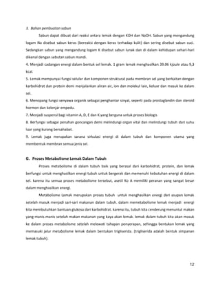 3. Bahan pembuatan sabun
Sabun dapat dibuat dari reaksi antara lemak dengan KOH dan NaOH. Sabun yang mengandung
logam Na disebut sabun keras (bereaksi dengan keras terhadap kulit) dan sering disebut sabun cuci.
Sedangkan sabun yang mengandung logam K disebut sabun lunak dan di dalam kehidupan sehari-hari
dikenal dengan sebutan sabun mandi.
4. Menjadi cadangan energi dalam bentuk sel lemak. 1 gram lemak menghasilkan 39.06 kjoule atau 9,3
kcal.
5. Lemak mempunyai fungsi selular dan komponen struktural pada membran sel yang berkaitan dengan
karbohidrat dan protein demi menjalankan aliran air, ion dan molekul lain, keluar dan masuk ke dalam
sel.
6. Menopang fungsi senyawa organik sebagai penghantar sinyal, seperti pada prostaglandin dan steroid
hormon dan kelenjar empedu.
7. Menjadi suspensi bagi vitamin A, D, E dan K yang berguna untuk proses biologis
8. Berfungsi sebagai penahan goncangan demi melindungi organ vital dan melindungi tubuh dari suhu
luar yang kurang bersahabat.
9. Lemak juga merupakan sarana sirkulasi energi di dalam tubuh dan komponen utama yang
membentuk membran semua jenis sel.

G. Proses Metabolisme Lemak Dalam Tubuh
Proses metabolisme di dalam tubuh baik yang berasal dari karbohidrat, protein, dan lemak
berfungsi untuk menghasilkan energi tubuh untuk bergerak dan memenuhi kebutuhan energi di dalam
sel. karena itu semua proses metabolisme tersebut, asetil Ko A memiliki peranan yang sangat besar
dalam menghasilkan energi.
Metabolisme Lemak merupakan proses tubuh untuk menghasilkan energi dari asupan lemak
setelah masuk menjadi sari-sari makanan dalam tubuh. dalam memetabolisme lemak menjadi energi
kita membutuhkan bantuan glukosa dari karbohidrat. karena itu, tubuh kita cenderung menuntut makan
yang manis-manis setelah makan makanan yang kaya akan lemak. lemak dalam tubuh kita akan masuk
ke dalam proses metabolisme setelah melewati tahapan penyerapan, sehingga bentukan lemak yang
memasuki jalur metabolisme lemak dalam bentukan trigliserida. (trigliserida adalah bentuk simpanan
lemak tubuh).

12

 