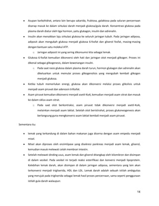 Asupan karbohidrat, antara lain berupa sakarida, fruktosa, galaktosa pada saluran pencernaan
diserap masuk ke dalam sirkulasi darah menjadi glukosa/gula darah. Konsentrasi glukosa pada
plasma darah diatur oleh tiga hormon, yaitu glukagon, insulin dan adrenalin.
Insulin akan menaikkan laju sirkulasi glukosa ke seluruh jaringan tubuh. Pada jaringan adiposa,
adiposit akan mengubah glukosa menjadi glukosa 6-fosfat dan gliserol fosfat, masing-masing
dengan bantuan satu molekul ATP.
o

Jaringan adiposit ini yang sering dikonsumsi kita sebagai lemak.

Glukosa 6-fosfat kemudian dikonversi oleh hati dan jaringan otot menjadi glikogen. Proses ini
dikenal sebagai glikogenesis, dalam kewenangan insulin.
o

Pada saat rasio glukosa dalam plasma darah turun, hormon glukagon dan adrenalin akan
dikeluarkan untuk memulai proses glikogenolisis yang mengubah kembali glikogen
menjadi glukosa.

Ketika tubuh memerlukan energi, glukosa akan dikonversi melalui proses glikolisis untuk
menjadi asam piruvat dan adenosin trifosfat.
Asam piruvat kemudian dikonversi menjadi asetil-KoA, kemudian menjadi asam sitrat dan masuk
ke dalam siklus asam sitrat.
o

Pada saat otot berkontraksi, asam piruvat tidak dikonversi menjadi asetil-KoA,
melainkan menjadi asam laktat. Setelah otot beristirahat, proses glukoneogenesis akan
berlangsung guna mengkonversi asam laktat kembali menjadi asam piruvat.

Sementara itu:
lemak yang terkandung di dalam bahan makanan juga dicerna dengan asam empedu menjadi
misel.
Misel akan diproses oleh enzimlipase yang disekresi pankreas menjadi asam lemak, gliserol,
kemudian masuk melewati celah membran intestin.
Setelah melewati dinding usus, asam lemak dan gliserol ditangkap oleh kilomikron dan disimpan
di dalam vesikel. Pada vesikel ini terjadi reaksi esterifikasi dan konversi menjadi lipoprotein.
Kelebihan lemak darah, akan disimpan di dalam jaringan adiposa, sementara yang lain akan
terkonversi menjadi trigliserida, HDL dan LDL. Lemak darah adalah sebuah istilah ambiguitas
yang merujuk pada trigliserida sebagai lemak hasil proses pencernaan, sama seperti penggunaan
istilah gula darah walaupun:

14

 