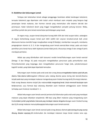 H. Kelebihan dan kekurangan Lemak
Terlepas dari kelemahan lemak sebagai pengganggu kesehatan akibat kandungan kolesterol,
ternyata kolesterol juga diperlukan oleh tubuh untuk membuat asam empedu yang berguna bagi
penyerapan lemak makanan, dan hormon steroid yang menentukan sifat kelamin laki-laki dan
perempuan. Kadar kolesterol darah yang tinggaI mengakibatkan penyakit jantung koroner. Maka,
pemilihan jumlah dan jenis lemak memerlukan pertimbangan yang masak.
Di negara maju, asupan lemak dianjurkan kurang lebih 35% dari total asupan kalori, sedangkan
di negara berkembang asupan lemak jauh lebih sedikit dari anjuran tersebut.Lemak baik untuk
dikonsumsi karena memiliki fungsi menghasilkan energi (9 Kkal/gr), memberikan rasa gurih, membantu
pengangkutan vitamin A, D, E, K dan mengandung asam lemak esensial.Akan tetapi, pada usia lanjut
pemilihan jenis lemak harus lebih bijaksana.Lemak tidak jenuh, khususnya omega-3 dan omega-9 perlu
mendapat perhatian.
Akibat apa yang ditimbulkan oleh konsumsi rendah lemak?Kekurangan asam lemak esensial
(Omega -3 dan Omega -6) pada masa janin mengakibatkan penurunan pada pertumbuhan otak.
Pertumbuhanotak yang terganggu akan mengakibatkan penurunan fungsi otak, yaitukemampuan
kognitif rendah, yang tidak dapat diperbaiki kemudian.
Kekurangan asam linoleat pada anak-anak dan orang dewasamengakibatkan kelainan pada kulit yaitu
ekzema. Pada ekzema kulitmengalami inflamasi yaitu radang disertai panas kering dan bersisik.Ekzema
terjadi pada bayi yang mendapat makanan mengandung asam linoleat kurang dari0,1% energi makanan.
Pada orang dewasa ekzema terjadi jika makanantidak mengandung lemak. Untuk memenuhi kecukupan asam
lemak esensial, susu formula bayi sekarang ditambah asam linolenat sehinggarasio asam linoleat
terhadap asam linolenat mendekati 5 : 1.
Akibat kekurangan asam lemak esensial pertama kali ditemukan pada anak-anak yang mendapat
makanan yang dapat dikatakan tanpalemak. 400 bayi yang diberi makanan yang mengandung asam
linoleatdalam jumlah yang berbeda. Anak-anak yang mendapat makanan dengankandungan asam linoleat kurang
dari 0,1% energi makanan menunjukkangejala kekurangan asam lemak esensial.
Akibat kekurangan asam lemak esensial pada orang dewasa diamati pada seorang pria yang ususnya
dibuang, disisakan sepanjang 60 cm.Kemudian dia mendapat makanan tanpa lemak melalui vena saja.
16

 