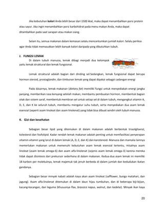 Jika kebutuhan kalori Anda lebih besar dari 1500 kkal, maka dapat menambahkan porsi protein
atau sayur. Jika ingin menambahkan porsi karbohidrat pada menu makan Anda, maka dapat
ditambahkan pada saat sarapan atau makan siang.
Selain itu, semua makanan dalam kemasan selalu mencantumkan jumlah kalori. Selalu periksa
agar Anda tidak memasukkan lebih banyak kalori daripada yang dibutuhkan tubuh.

J. FUNGSI LEMAK
Di dalam tubuh manusia, lemak dibagi menjadi dua kelompok
yaitu lemak struktural dan lemak fungsional.
Lemak struktural adalah bagian dari dinding sel.Sedangkan, lemak fungsional dapat berupa
hormon steroid, prostaglandin, dan timbunan lemak yang dapat dipakai sebagai cadangan energi
Pada dasarnya, lemak makanan (dietary fat) memiliki fungsi untuk menyediakan energi jangka
panjang, memberikan rasa kenyang setelah makan, membantu pembuatan hormon, membentuk bagian
otak dan sistem saraf, membentuk membran sel untuk setiap sel di dalam tubuh, mengangkut vitamin A,
D, E, dan K ke seluruh tubuh, membantu mengatur suhu tubuh, serta menyediakan dua asam lemak
esensial (seperti asam linoleat dan asam linolenat) yang tidak bisa dibuat sendiri oleh tubuh manusia.

K. Gizi dan kesehatan
Sebagian besar lipid yang ditemukan di dalam makanan adalah berbentuk triasilgliserol,
kolesterol dan fosfolipid. Kadar rendah lemak makanan adalah penting untuk memfasilitasi penyerapan
vitamin-vitamin yang larut di dalam lemak (A, D, E, dan K) dan karotenoid. Manusia dan mamalia lainnya
memerlukan makanan untuk memenuhi kebutuhan asam lemak esensial tertentu, misalnya asam
linoleat (asam lemak omega-6) dan asam alfa-linolenat (sejenis asam lemak omega-3) karena mereka
tidak dapat disintesis dari prekursor sederhana di dalam makanan. Kedua-dua asam lemak ini memiliki
18 karbon per molekulnya, lemak majemuk tak jenuh berbeda di dalam jumlah dan kedudukan ikatan
gandanya.
Sebagian besar minyak nabati adalah kaya akan asam linoleat (safflower, bunga matahari, dan
jagung). Asam alfa-linolenat ditemukan di dalam daun hijau tumbuhan, dan di beberapa biji-bijian,
kacang-kacangan, dan leguma (khususnya flax, brassica napus, walnut, dan kedelai). Minyak ikan kaya

20

 
