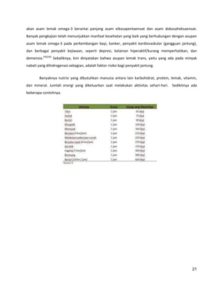 akan asam lemak omega-3 berantai panjang asam eikosapentaenoat dan asam dokosaheksaenoat.
Banyak pengkajian telah menunjukkan manfaat kesehatan yang baik yang berhubungan dengan asupan
asam lemak omega-3 pada perkembangan bayi, kanker, penyakit kardiovaskular (gangguan jantung),
dan berbagai penyakit kejiwaan, seperti depresi, kelainan hiperaktif/kurang memperhatikan, dan
demensia.[35][36] Sebaliknya, kini dinyatakan bahwa asupan lemak trans, yaitu yang ada pada minyak
nabati yang dihidrogenasi sebagian, adalah faktor risiko bagi penyakit jantung.
Banyaknya nutrisi yang dibutuhkan manusia antara lain karbohidrat, protein, lemak, vitamin,
dan mineral. Jumlah energi yang dikeluarkan saat melakukan aktivitas sehari-hari. Sedikitnya ada
beberapa contohnya.

21

 