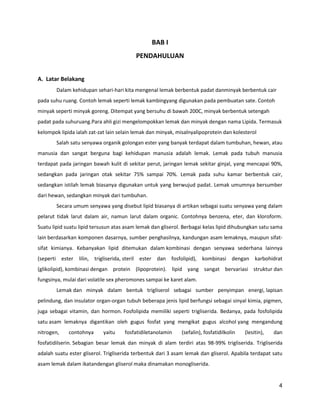BAB I
PENDAHULUAN
A. Latar Belakang
Dalam kehidupan sehari-hari kita mengenal lemak berbentuk padat danminyak berbentuk cair
pada suhu ruang. Contoh lemak seperti lemak kambingyang digunakan pada pembuatan sate. Contoh
minyak seperti minyak goreng. Ditempat yang bersuhu di bawah 200C, minyak berbentuk setengah
padat pada suhuruang.Para ahli gizi mengelompokkan lemak dan minyak dengan nama Lipida. Termasuk
kelompok lipida ialah zat-zat lain selain lemak dan minyak, misalnyalipoprotein dan kolesterol
Salah satu senyawa organik golongan ester yang banyak terdapat dalam tumbuhan, hewan, atau
manusia dan sangat berguna bagi kehidupan manusia adalah lemak. Lemak pada tubuh manusia
terdapat pada jaringan bawah kulit di sekitar perut, jaringan lemak sekitar ginjal, yang mencapai 90%,
sedangkan pada jaringan otak sekitar 75% sampai 70%. Lemak pada suhu kamar berbentuk cair,
sedangkan istilah lemak biasanya digunakan untuk yang berwujud padat. Lemak umumnya bersumber
dari hewan, sedangkan minyak dari tumbuhan.
Secara umum senyawa yang disebut lipid biasanya di artikan sebagai suatu senyawa yang dalam
pelarut tidak larut dalam air, namun larut dalam organic. Contohnya benzena, eter, dan kloroform.
Suatu lipid suatu lipid tersusun atas asam lemak dan gliserol. Berbagai kelas lipid dihubungkan satu sama
lain berdasarkan komponen dasarnya, sumber penghasilnya, kandungan asam lemaknya, maupun sifatsifat kimianya. Kebanyakan lipid ditemukan dalam kombinasi dengan senyawa sederhana lainnya
(seperti ester lilin, trigliserida, steril ester dan fosfolipid), kombinasi dengan karbohidrat
(glikolipid), kombinasi dengan protein (lipoprotein). lipid yang sangat bervariasi struktur dan
fungsinya, mulai dari volatile sex pheromones sampai ke karet alam.
Lemak dan minyak dalam bentuk trigliserol sebagai sumber penyimpan energi, lapisan
pelindung, dan insulator organ-organ tubuh beberapa jenis lipid berfungsi sebagai sinyal kimia, pigmen,
juga sebagai vitamin, dan hormon. Fosfolipida memiliki seperti trigliserida. Bedanya, pada fosfolipida
satu asam lemaknya digantikan oleh gugus fosfat yang mengikat gugus alcohol yang mengandung
nitrogen,

contohnya

yaitu

fosfatidiletanolamin

(sefalin), fosfatidilkolin

(lesitin),

dan

fosfatidilserin. Sebagian besar lemak dan minyak di alam terdiri atas 98-99% trigliserida. Trigliserida
adalah suatu ester gliserol. Trigliserida terbentuk dari 3 asam lemak dan gliserol. Apabila terdapat satu
asam lemak dalam ikatandengan gliserol maka dinamakan monogliserida.

4

 