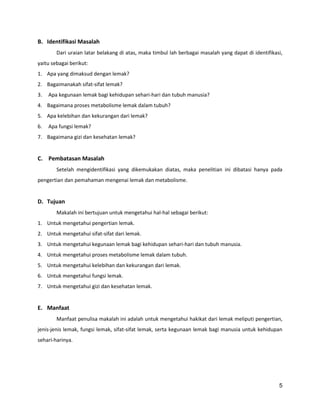 B. Identifikasi Masalah
Dari uraian latar belakang di atas, maka timbul lah berbagai masalah yang dapat di identifikasi,
yaitu sebagai berikut:
1. Apa yang dimaksud dengan lemak?
2. Bagaimanakah sifat-sifat lemak?
3.

Apa kegunaan lemak bagi kehidupan sehari-hari dan tubuh manusia?

4. Bagaimana proses metabolisme lemak dalam tubuh?
5. Apa kelebihan dan kekurangan dari lemak?
6.

Apa fungsi lemak?

7. Bagaimana gizi dan kesehatan lemak?

C. Pembatasan Masalah
Setelah mengidentifikasi yang dikemukakan diatas, maka penelitian ini dibatasi hanya pada
pengertian dan pemahaman mengenai lemak dan metabolisme.

D. Tujuan
Makalah ini bertujuan untuk mengetahui hal-hal sebagai berikut:
1. Untuk mengetahui pengertian lemak.
2. Untuk mengetahui sifat-sifat dari lemak.
3. Untuk mengetahui kegunaan lemak bagi kehidupan sehari-hari dan tubuh manusia.
4. Untuk mengetahui proses metabolisme lemak dalam tubuh.
5. Untuk mengetahui kelebihan dan kekurangan dari lemak.
6. Untuk mengetahui fungsi lemak.
7. Untuk mengetahui gizi dan kesehatan lemak.

E. Manfaat
Manfaat penulisa makalah ini adalah untuk mengetahui hakikat dari lemak meliputi pengertian,
jenis-jenis lemak, fungsi lemak, sifat-sifat lemak, serta kegunaan lemak bagi manusia untuk kehidupan
sehari-harinya.

5

 