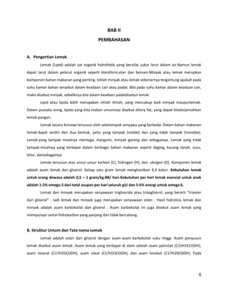 BAB II
PEMBAHASAN
A. Pengertian Lemak
Lemak (Lipid) adalah zat organik hidrofobik yang bersifat sukar larut dalam air.Namun lemak
dapat larut dalam pelarut organik seperti kloroform,eter dan benzen.Minyak atau lemak merupkan
komponen bahan makanan yang penting. Istilah minyak atau lemak sebenarnya tergantung apakah pada
suhu kamar bahan tersebut dalam keadaan cair atau padat. Bila pada suhu kamar dalam keadaan cair,
maka disebut minyak, sebaliknya bila dalam keadaan padatdisebut lemak.
Lipid atau lipida lebih merupakan istilah ilmiah, yang mencakup baik minyak maupunlemak.
Dalam pustaka asing, lipida yang kita makan umumnya disebut ditery fat, yang dapat kitaterjemahkan
lemak pangan.
Lemak secara kimiawi tersusun oleh sekelompok senyawa yang berbeda. Dalam bahan makanan
lemak dapat terdiri dari dua bentuk, yaitu yang tampak (visible) dan yang tidak tampak (invisible).
Lemak yang tampak misalnya mentega, margarin, minyak goreng dan sebagainya. Lemak yang tidak
tampak misalnya yang terdapat dalam berbagai bahan makanan seperti daging, kacang tanah, susu,
telur, dansebagainya
Lemak tersusun atas unsur-unsur karbon (C), hidrogen (H), dan oksigen (O). Komponen lemak
adalah asam lemak dan gliserol. Setiap satu gram lemak menghasilkan 9,3 kalori. Kebutuhan lemak
untuk orang dewasa adalah 0,5 – 1 gram/kg.BB/ hari.Kebutuhan per hari lemak esensial untuk anak
adalah 1-2% omega-3 dari total asupan per hari seluruh gizi dan 5-6% energi untuk omega 6.
Lemak dan minyak merupakan senyawaan trigliserida atau triasgliserol, yang berarti “triester
dari gliserol” . Jadi lemak dan minyak juga merupakan senyawaan ester . Hasil hidrolisis lemak dan
minyak adalah asam karboksilat dan gliserol . Asam karboksilat ini juga disebut asam lemak yang
mempunyai rantai hidrokarbon yang panjang dan tidak bercabang.

B. Struktur Umum dan Tata nama Lemak
Lemak adalah ester dari gliserol dengan asam-asam karboksilat suku tinggi. Asam penyusun
lemak disebut asam lemak. Asam lemak yang terdapat di alam adalah asam palmitat (C15H31COOH),
asam stearat (C17H35COOH), asam oleat (C17H33COOH), dan asam linoleat (C17H29COOH). Pada

6

 