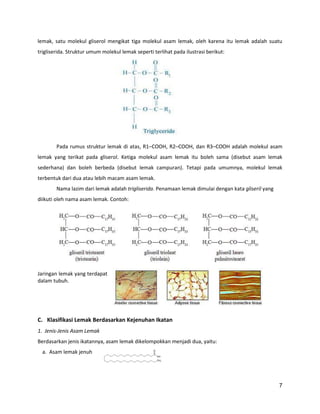 lemak, satu molekul gliserol mengikat tiga molekul asam lemak, oleh karena itu lemak adalah suatu
trigliserida. Struktur umum molekul lemak seperti terlihat pada ilustrasi berikut:

Pada rumus struktur lemak di atas, R1–COOH, R2–COOH, dan R3–COOH adalah molekul asam
lemak yang terikat pada gliserol. Ketiga molekul asam lemak itu boleh sama (disebut asam lemak
sederhana) dan boleh berbeda (disebut lemak campuran). Tetapi pada umumnya, molekul lemak
terbentuk dari dua atau lebih macam asam lemak.
Nama lazim dari lemak adalah trigliserida. Penamaan lemak dimulai dengan kata gliseril yang
diikuti oleh nama asam lemak. Contoh:

Jaringan lemak yang terdapat
dalam tubuh.

C. Klasifikasi Lemak Berdasarkan Kejenuhan Ikatan
1. Jenis-Jenis Asam Lemak
Berdasarkan jenis ikatannya, asam lemak dikelompokkan menjadi dua, yaitu:
a. Asam lemak jenuh

7

 