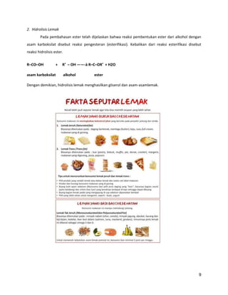 2. Hidrolisis Lemak
Pada pembahasan ester telah dijelaskan bahwa reaksi pembentukan ester dari alkohol dengan
asam karboksilat disebut reaksi pengesteran (esterifikasi). Kebalikan dari reaksi esterifikasi disebut
reaksi hidrolisis ester.
R–CO–OH

+

asam karboksilat

R′ – OH ——-à R–C–OR′ + H2O
alkohol

ester

Dengan demikian, hidrolisis lemak menghasilkan gliserol dan asam-asamlemak.

9

 