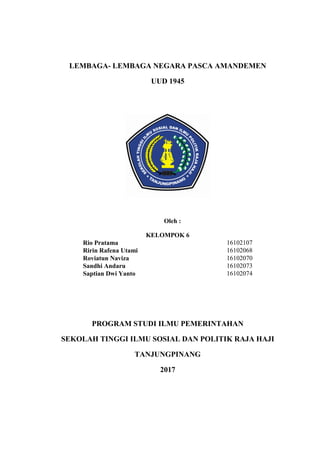 LEMBAGA- LEMBAGA NEGARA PASCA AMANDEMEN
UUD 1945
Oleh :
KELOMPOK 6
Rio Pratama 16102107
Ririn Rafena Utami 16102068
Roviatun Naviza 16102070
Sandhi Andaru 16102073
Saptian Dwi Yanto 16102074
PROGRAM STUDI ILMU PEMERINTAHAN
SEKOLAH TINGGI ILMU SOSIAL DAN POLITIK RAJA HAJI
TANJUNGPINANG
2017
 