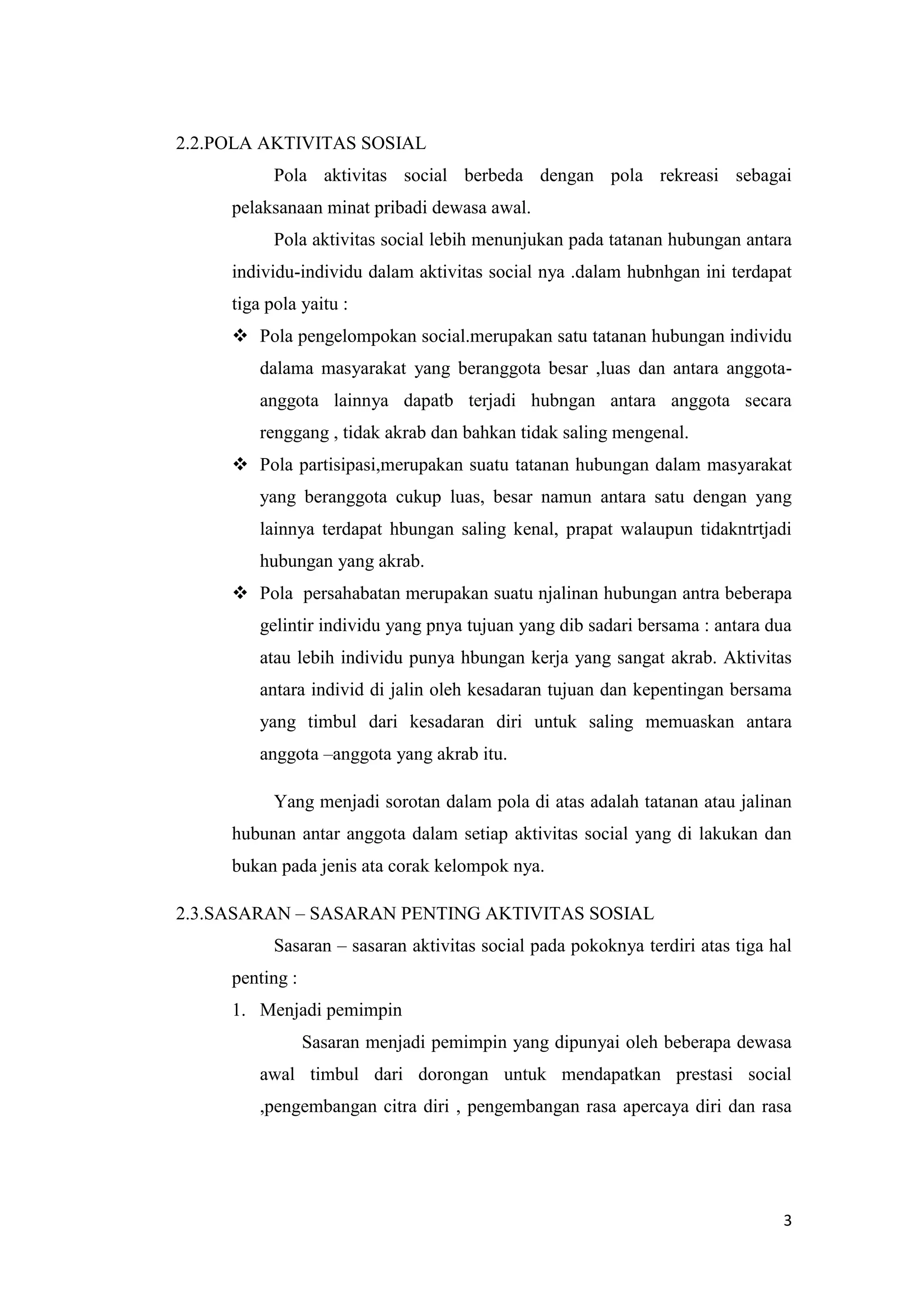 2.2.POLA AKTIVITAS SOSIAL
Pola aktivitas social berbeda dengan pola rekreasi sebagai
pelaksanaan minat pribadi dewasa awal.
Pola aktivitas social lebih menunjukan pada tatanan hubungan antara
individu-individu dalam aktivitas social nya .dalam hubnhgan ini terdapat
tiga pola yaitu :
 Pola pengelompokan social.merupakan satu tatanan hubungan individu
dalama masyarakat yang beranggota besar ,luas dan antara anggotaanggota lainnya dapatb terjadi hubngan antara anggota secara
renggang , tidak akrab dan bahkan tidak saling mengenal.
 Pola partisipasi,merupakan suatu tatanan hubungan dalam masyarakat
yang beranggota cukup luas, besar namun antara satu dengan yang
lainnya terdapat hbungan saling kenal, prapat walaupun tidakntrtjadi
hubungan yang akrab.
 Pola persahabatan merupakan suatu njalinan hubungan antra beberapa
gelintir individu yang pnya tujuan yang dib sadari bersama : antara dua
atau lebih individu punya hbungan kerja yang sangat akrab. Aktivitas
antara individ di jalin oleh kesadaran tujuan dan kepentingan bersama
yang timbul dari kesadaran diri untuk saling memuaskan antara
anggota –anggota yang akrab itu.
Yang menjadi sorotan dalam pola di atas adalah tatanan atau jalinan
hubunan antar anggota dalam setiap aktivitas social yang di lakukan dan
bukan pada jenis ata corak kelompok nya.
2.3.SASARAN – SASARAN PENTING AKTIVITAS SOSIAL
Sasaran – sasaran aktivitas social pada pokoknya terdiri atas tiga hal
penting :
1. Menjadi pemimpin
Sasaran menjadi pemimpin yang dipunyai oleh beberapa dewasa
awal timbul dari dorongan untuk mendapatkan prestasi social
,pengembangan citra diri , pengembangan rasa apercaya diri dan rasa

3

 